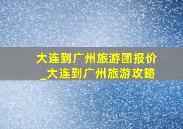 大连到广州旅游团报价_大连到广州旅游攻略