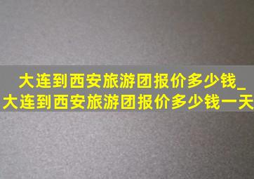 大连到西安旅游团报价多少钱_大连到西安旅游团报价多少钱一天