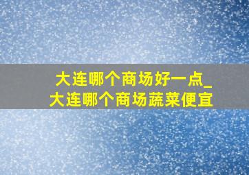 大连哪个商场好一点_大连哪个商场蔬菜便宜