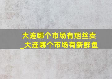 大连哪个市场有烟丝卖_大连哪个市场有新鲜鱼