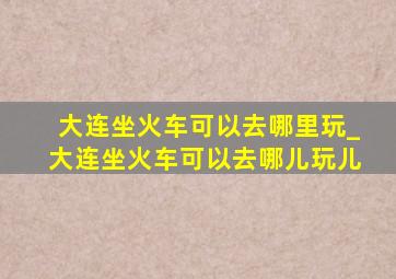 大连坐火车可以去哪里玩_大连坐火车可以去哪儿玩儿