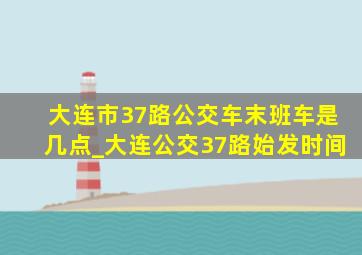 大连市37路公交车末班车是几点_大连公交37路始发时间