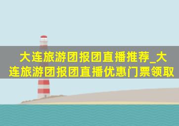 大连旅游团报团直播推荐_大连旅游团报团直播优惠门票领取