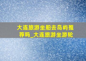 大连旅游坐船去岛屿推荐吗_大连旅游坐游轮