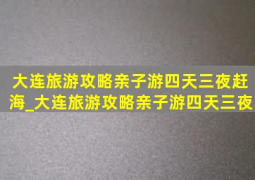 大连旅游攻略亲子游四天三夜赶海_大连旅游攻略亲子游四天三夜