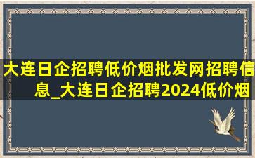 大连日企招聘(低价烟批发网)招聘信息_大连日企招聘2024(低价烟批发网)招聘