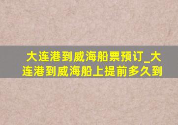 大连港到威海船票预订_大连港到威海船上提前多久到