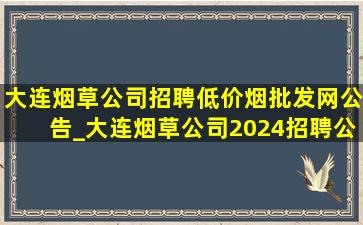 大连烟草公司招聘(低价烟批发网)公告_大连烟草公司2024招聘公示名单