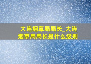 大连烟草局局长_大连烟草局局长是什么级别