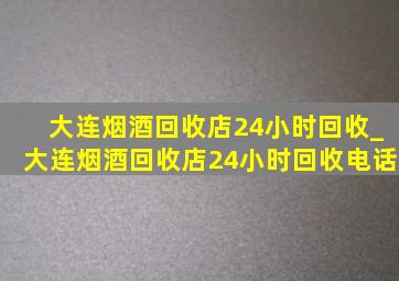 大连烟酒回收店24小时回收_大连烟酒回收店24小时回收电话