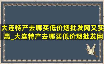 大连特产去哪买(低价烟批发网)又实惠_大连特产去哪买(低价烟批发网)又实惠礼盒