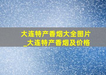 大连特产香烟大全图片_大连特产香烟及价格