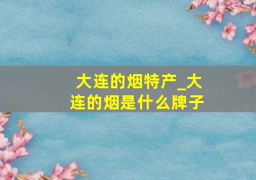 大连的烟特产_大连的烟是什么牌子