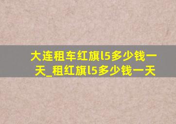 大连租车红旗l5多少钱一天_租红旗l5多少钱一天