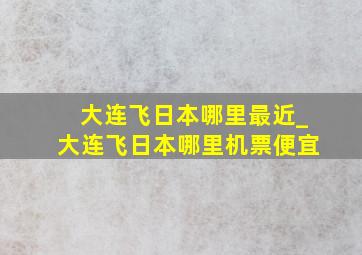 大连飞日本哪里最近_大连飞日本哪里机票便宜