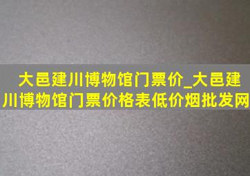 大邑建川博物馆门票价_大邑建川博物馆门票价格表(低价烟批发网)