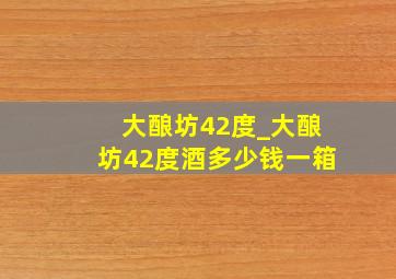 大酿坊42度_大酿坊42度酒多少钱一箱