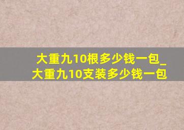 大重九10根多少钱一包_大重九10支装多少钱一包