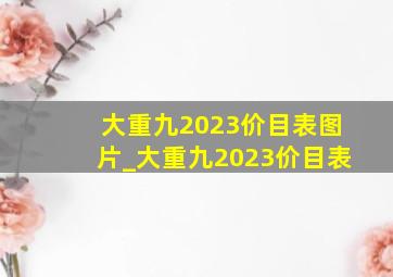 大重九2023价目表图片_大重九2023价目表