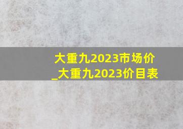 大重九2023市场价_大重九2023价目表