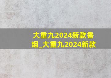 大重九2024新款香烟_大重九2024新款