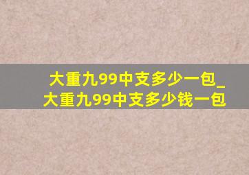 大重九99中支多少一包_大重九99中支多少钱一包