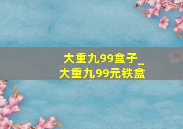 大重九99盒子_大重九99元铁盒