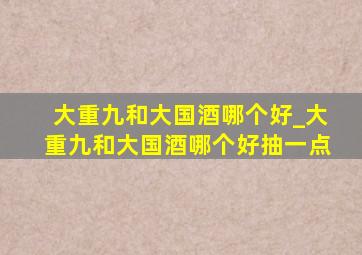 大重九和大国酒哪个好_大重九和大国酒哪个好抽一点