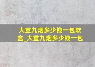 大重九烟多少钱一包软盒_大重九烟多少钱一包