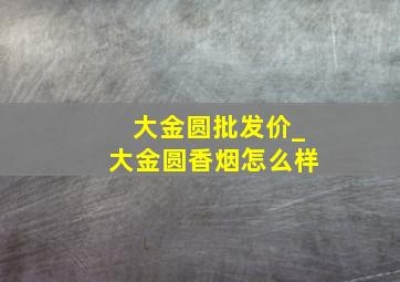 大金圆批发价_大金圆香烟怎么样