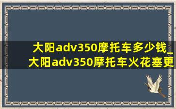 大阳adv350摩托车多少钱_大阳adv350摩托车火花塞更换