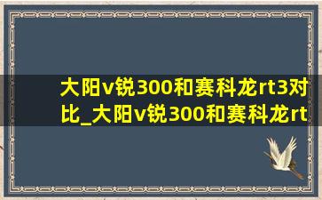 大阳v锐300和赛科龙rt3对比_大阳v锐300和赛科龙rt3怎么选