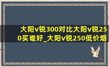 大阳v锐300对比大阳v锐250买谁好_大阳v锐250(低价烟批发网)评测