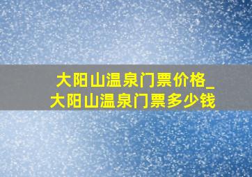 大阳山温泉门票价格_大阳山温泉门票多少钱