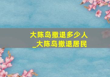 大陈岛撤退多少人_大陈岛撤退居民