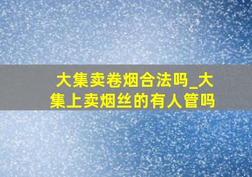 大集卖卷烟合法吗_大集上卖烟丝的有人管吗