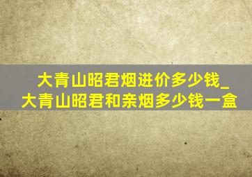 大青山昭君烟进价多少钱_大青山昭君和亲烟多少钱一盒