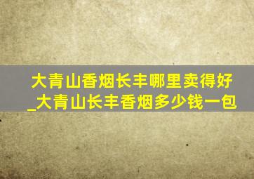 大青山香烟长丰哪里卖得好_大青山长丰香烟多少钱一包