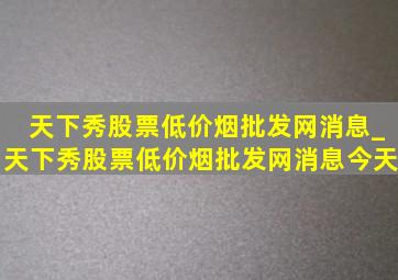 天下秀股票(低价烟批发网)消息_天下秀股票(低价烟批发网)消息今天