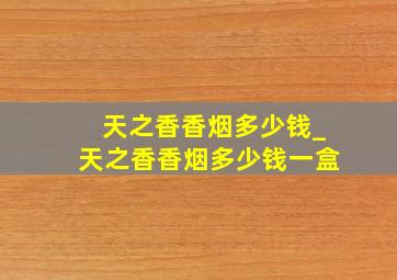 天之香香烟多少钱_天之香香烟多少钱一盒