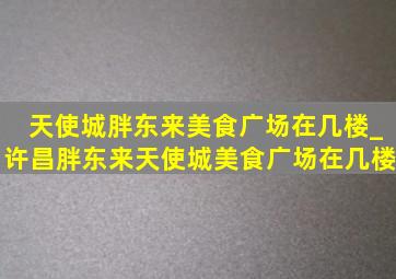 天使城胖东来美食广场在几楼_许昌胖东来天使城美食广场在几楼