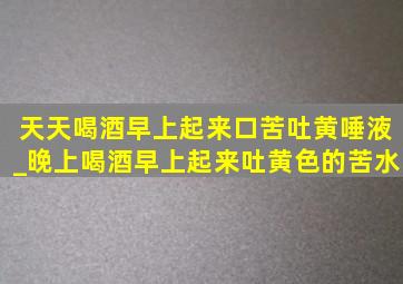 天天喝酒早上起来口苦吐黄唾液_晚上喝酒早上起来吐黄色的苦水