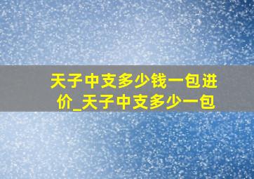 天子中支多少钱一包进价_天子中支多少一包