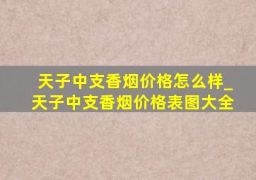 天子中支香烟价格怎么样_天子中支香烟价格表图大全