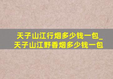 天子山江行烟多少钱一包_天子山江野香烟多少钱一包