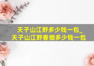 天子山江野多少钱一包_天子山江野香烟多少钱一包