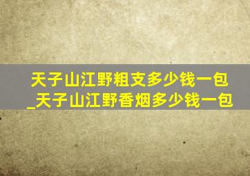 天子山江野粗支多少钱一包_天子山江野香烟多少钱一包