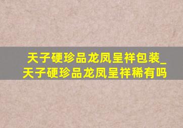 天子硬珍品龙凤呈祥包装_天子硬珍品龙凤呈祥稀有吗