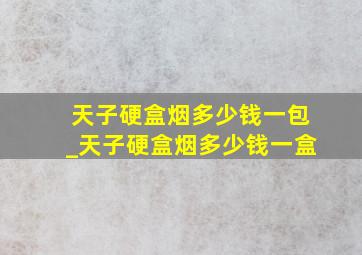 天子硬盒烟多少钱一包_天子硬盒烟多少钱一盒