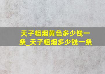 天子粗烟黄色多少钱一条_天子粗烟多少钱一条